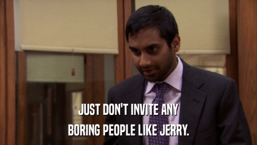 JUST DON'T INVITE ANY BORING PEOPLE LIKE JERRY. 