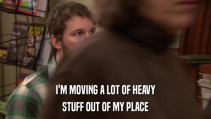 I'M MOVING A LOT OF HEAVY STUFF OUT OF MY PLACE 