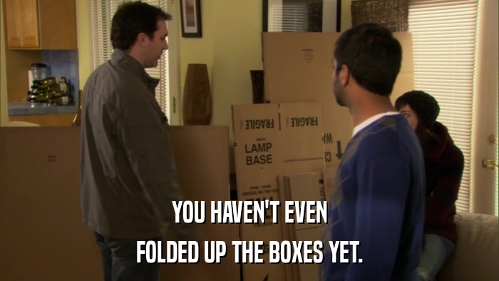 YOU HAVEN'T EVEN FOLDED UP THE BOXES YET. 