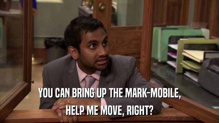 YOU CAN BRING UP THE MARK-MOBILE, HELP ME MOVE, RIGHT? 