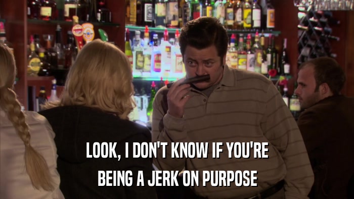 LOOK, I DON'T KNOW IF YOU'RE BEING A JERK ON PURPOSE 