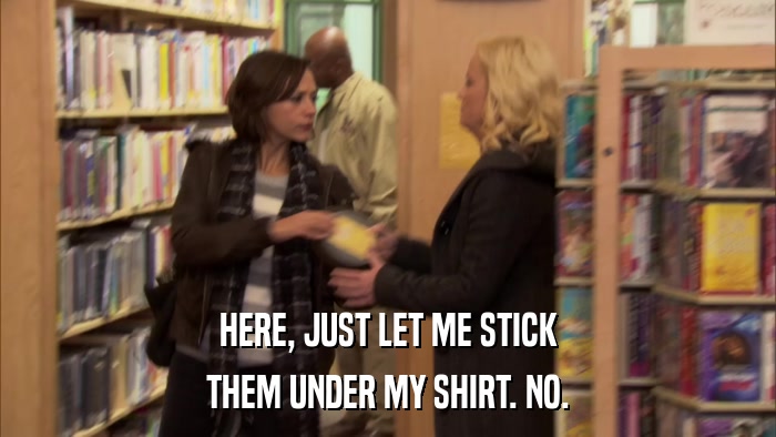 HERE, JUST LET ME STICK THEM UNDER MY SHIRT. NO. 