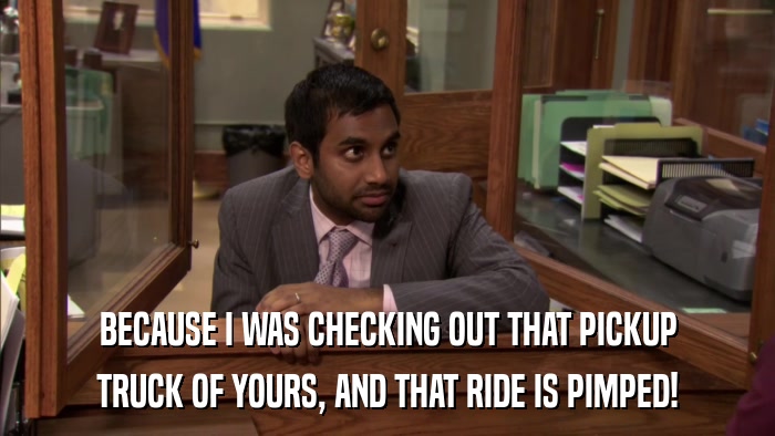 BECAUSE I WAS CHECKING OUT THAT PICKUP TRUCK OF YOURS, AND THAT RIDE IS PIMPED! 
