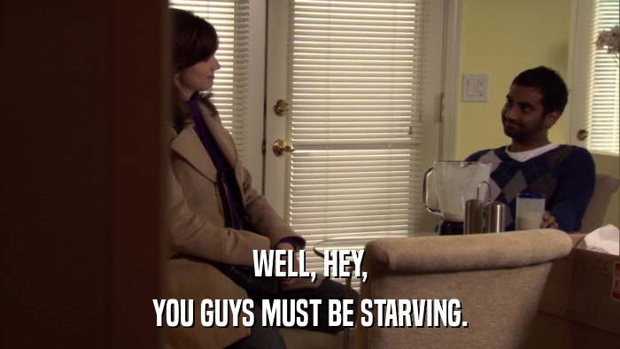 WELL, HEY, YOU GUYS MUST BE STARVING. 