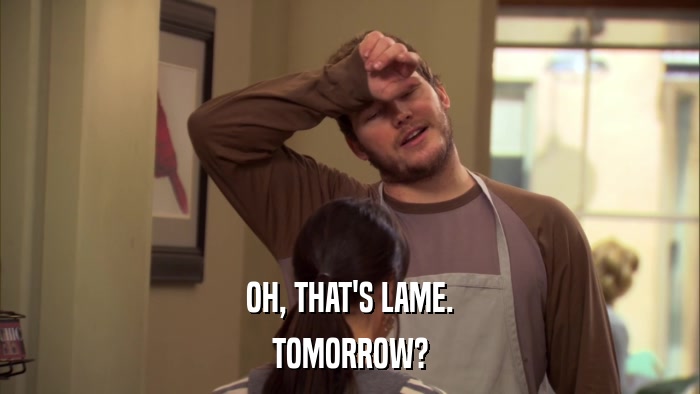 OH, THAT'S LAME. TOMORROW? 