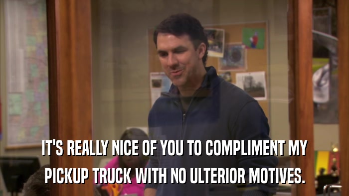 IT'S REALLY NICE OF YOU TO COMPLIMENT MY PICKUP TRUCK WITH NO ULTERIOR MOTIVES. 