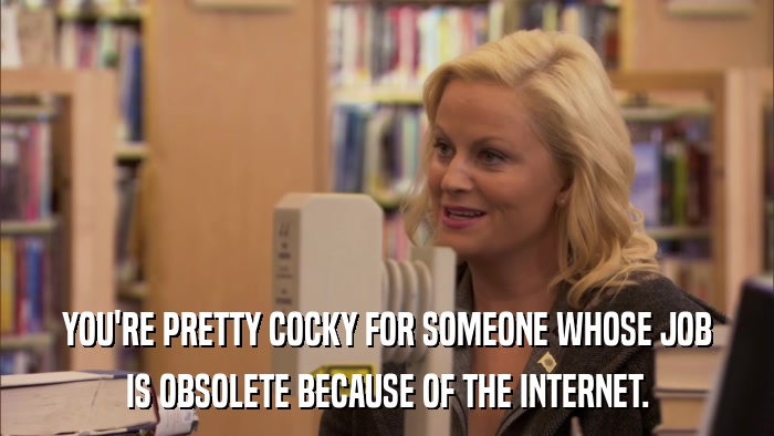YOU'RE PRETTY COCKY FOR SOMEONE WHOSE JOB IS OBSOLETE BECAUSE OF THE INTERNET. 