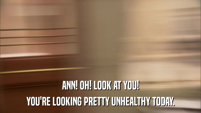 ANN! OH! LOOK AT YOU! YOU'RE LOOKING PRETTY UNHEALTHY TODAY. 
