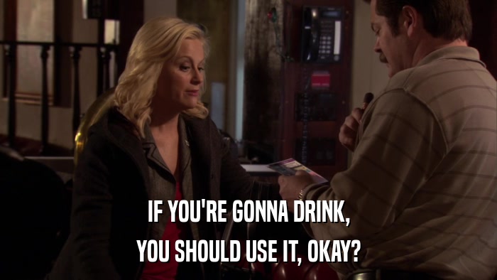 IF YOU'RE GONNA DRINK, YOU SHOULD USE IT, OKAY? 