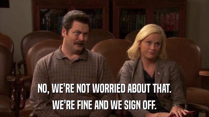 NO, WE'RE NOT WORRIED ABOUT THAT. WE'RE FINE AND WE SIGN OFF. 