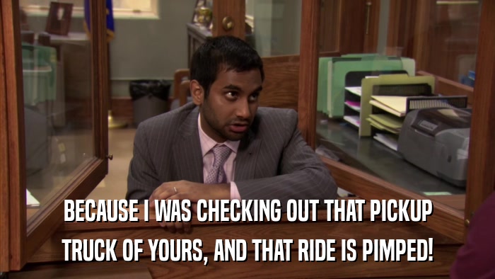 BECAUSE I WAS CHECKING OUT THAT PICKUP TRUCK OF YOURS, AND THAT RIDE IS PIMPED! 