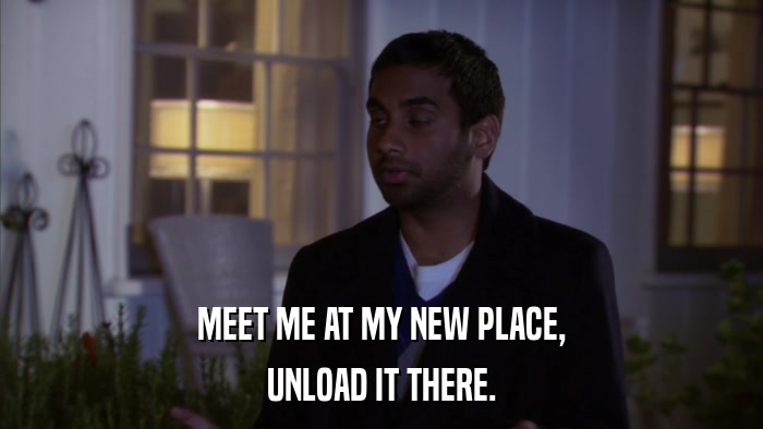MEET ME AT MY NEW PLACE, UNLOAD IT THERE. 
