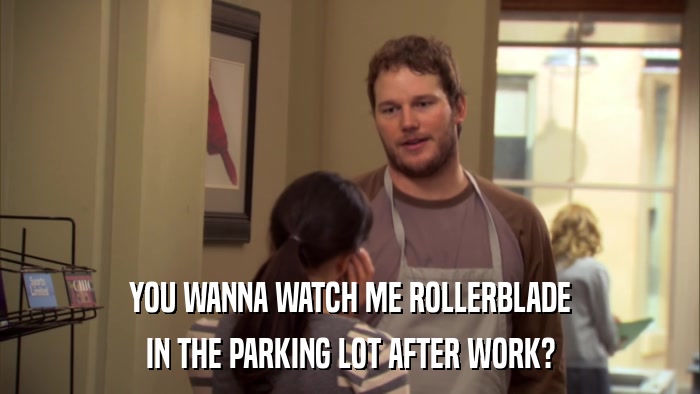 YOU WANNA WATCH ME ROLLERBLADE IN THE PARKING LOT AFTER WORK? 