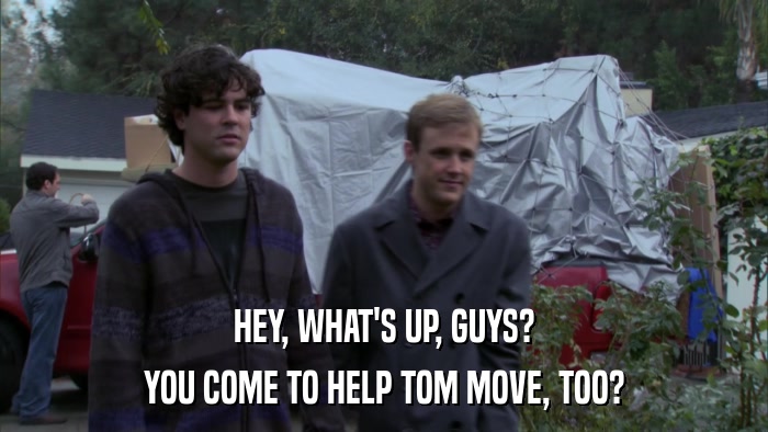 HEY, WHAT'S UP, GUYS? YOU COME TO HELP TOM MOVE, TOO? 