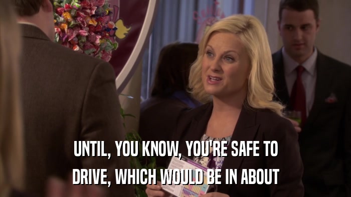 UNTIL, YOU KNOW, YOU'RE SAFE TO DRIVE, WHICH WOULD BE IN ABOUT 