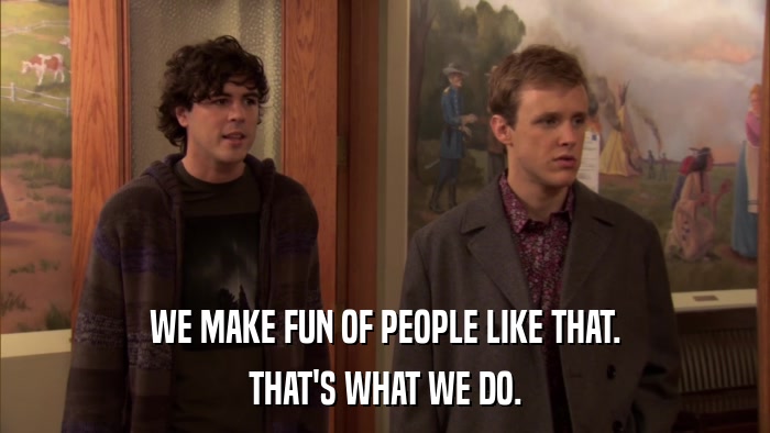 WE MAKE FUN OF PEOPLE LIKE THAT. THAT'S WHAT WE DO. 