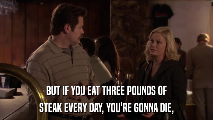BUT IF YOU EAT THREE POUNDS OF STEAK EVERY DAY, YOU'RE GONNA DIE, 