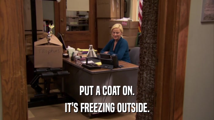 PUT A COAT ON. IT'S FREEZING OUTSIDE. 