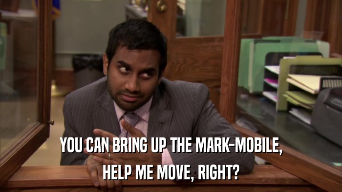 YOU CAN BRING UP THE MARK-MOBILE, HELP ME MOVE, RIGHT? 