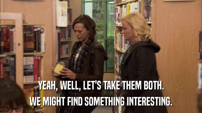 YEAH, WELL, LET'S TAKE THEM BOTH. WE MIGHT FIND SOMETHING INTERESTING. 