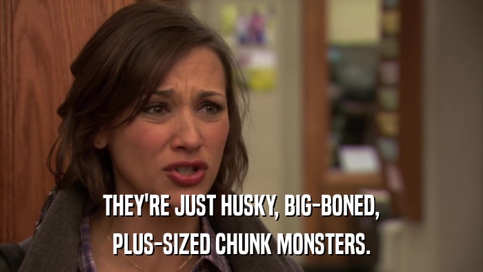 THEY'RE JUST HUSKY, BIG-BONED, PLUS-SIZED CHUNK MONSTERS. 