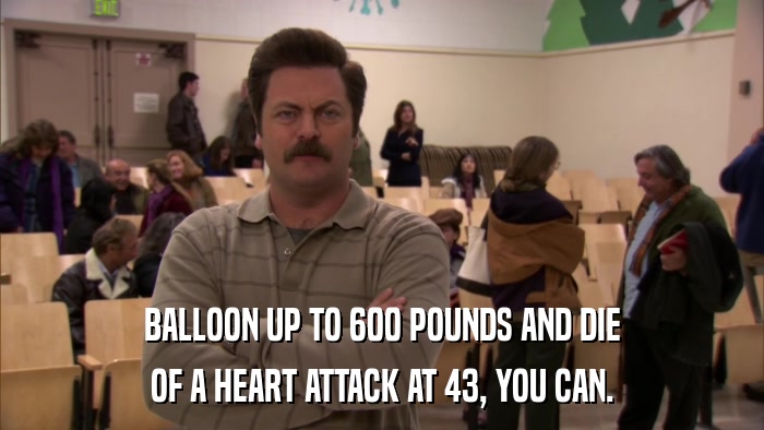 BALLOON UP TO 600 POUNDS AND DIE OF A HEART ATTACK AT 43, YOU CAN. 