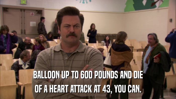 BALLOON UP TO 600 POUNDS AND DIE OF A HEART ATTACK AT 43, YOU CAN. 