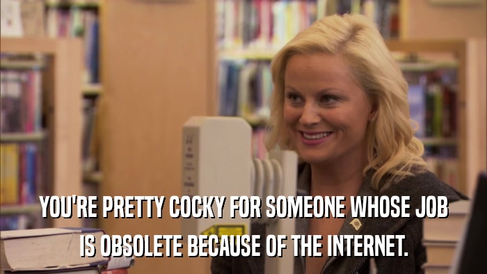 YOU'RE PRETTY COCKY FOR SOMEONE WHOSE JOB IS OBSOLETE BECAUSE OF THE INTERNET. 