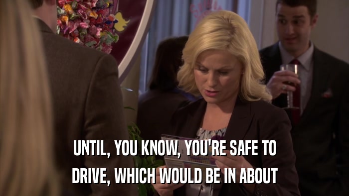 UNTIL, YOU KNOW, YOU'RE SAFE TO DRIVE, WHICH WOULD BE IN ABOUT 