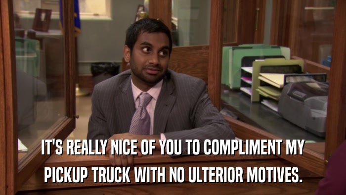 IT'S REALLY NICE OF YOU TO COMPLIMENT MY PICKUP TRUCK WITH NO ULTERIOR MOTIVES. 