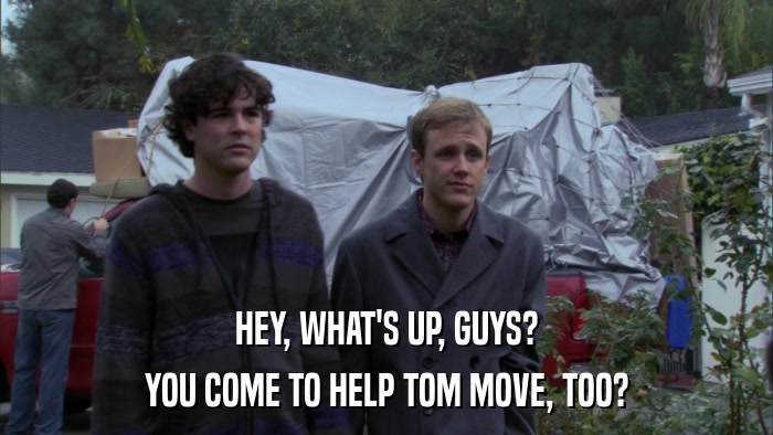 HEY, WHAT'S UP, GUYS? YOU COME TO HELP TOM MOVE, TOO? 