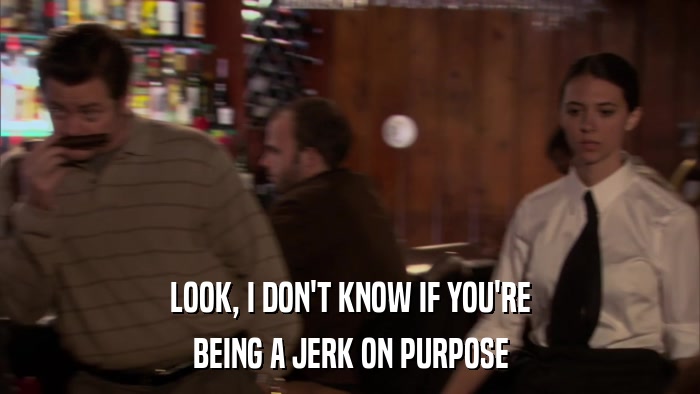 LOOK, I DON'T KNOW IF YOU'RE BEING A JERK ON PURPOSE 