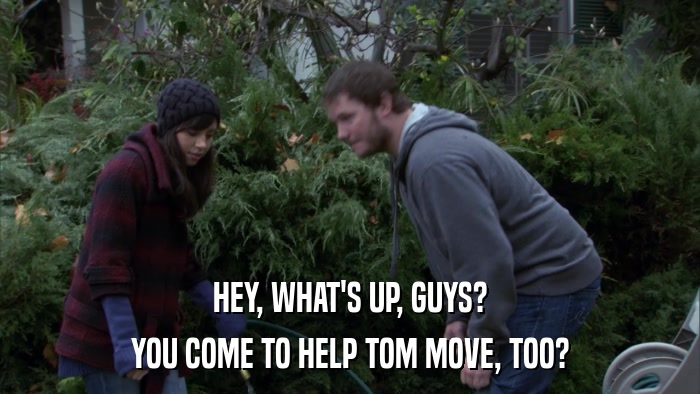 HEY, WHAT'S UP, GUYS? YOU COME TO HELP TOM MOVE, TOO? 