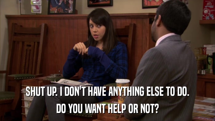 SHUT UP. I DON'T HAVE ANYTHING ELSE TO DO. DO YOU WANT HELP OR NOT? 
