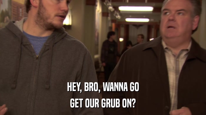 HEY, BRO, WANNA GO GET OUR GRUB ON? 