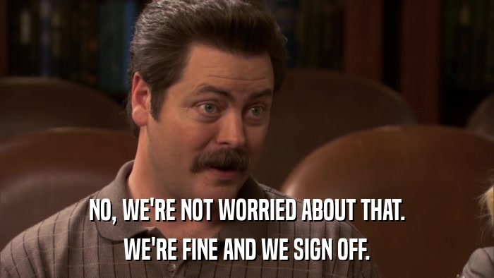 NO, WE'RE NOT WORRIED ABOUT THAT. WE'RE FINE AND WE SIGN OFF. 