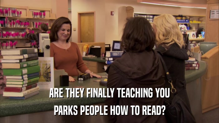 ARE THEY FINALLY TEACHING YOU PARKS PEOPLE HOW TO READ? 