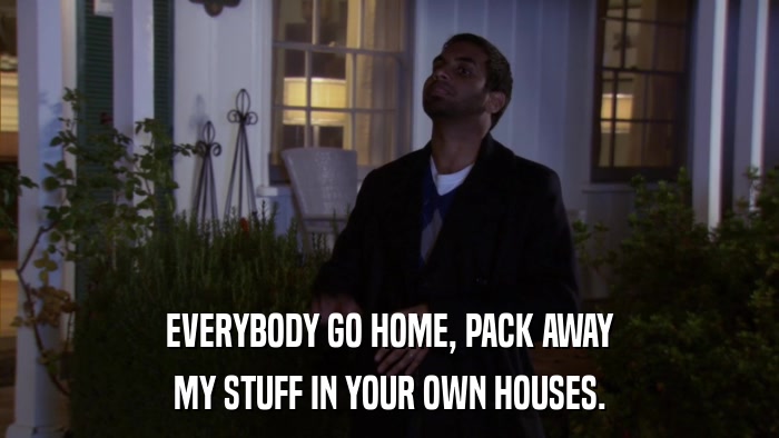 EVERYBODY GO HOME, PACK AWAY MY STUFF IN YOUR OWN HOUSES. 