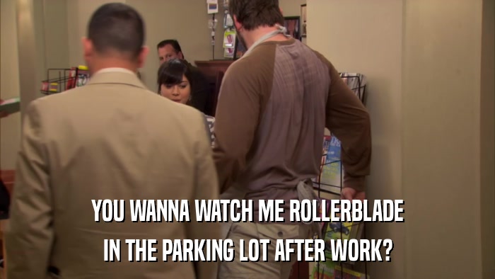 YOU WANNA WATCH ME ROLLERBLADE IN THE PARKING LOT AFTER WORK? 