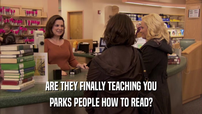 ARE THEY FINALLY TEACHING YOU PARKS PEOPLE HOW TO READ? 