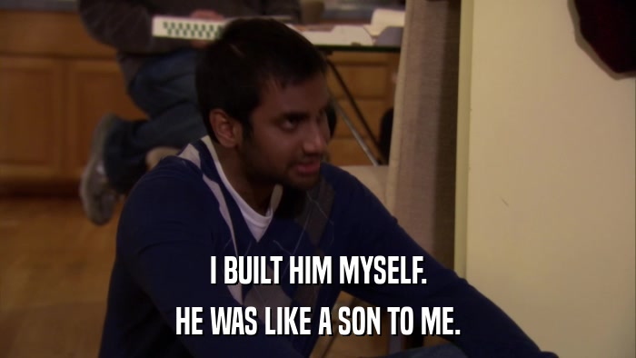 I BUILT HIM MYSELF. HE WAS LIKE A SON TO ME. 