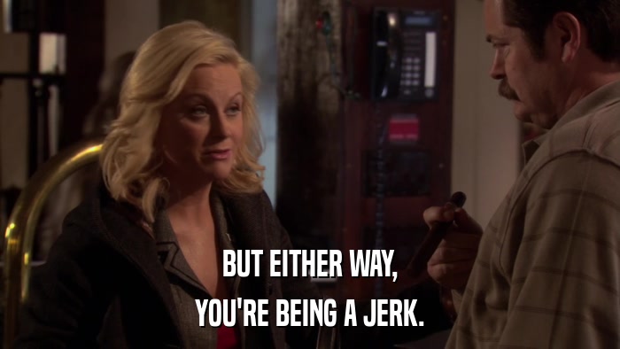 BUT EITHER WAY, YOU'RE BEING A JERK. 