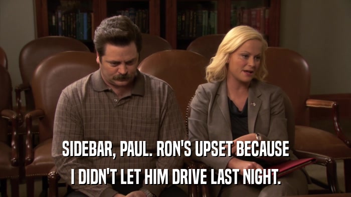 SIDEBAR, PAUL. RON'S UPSET BECAUSE I DIDN'T LET HIM DRIVE LAST NIGHT. 