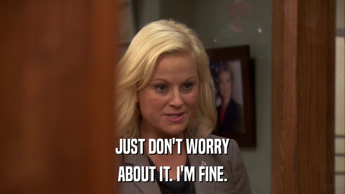 JUST DON'T WORRY ABOUT IT. I'M FINE. 