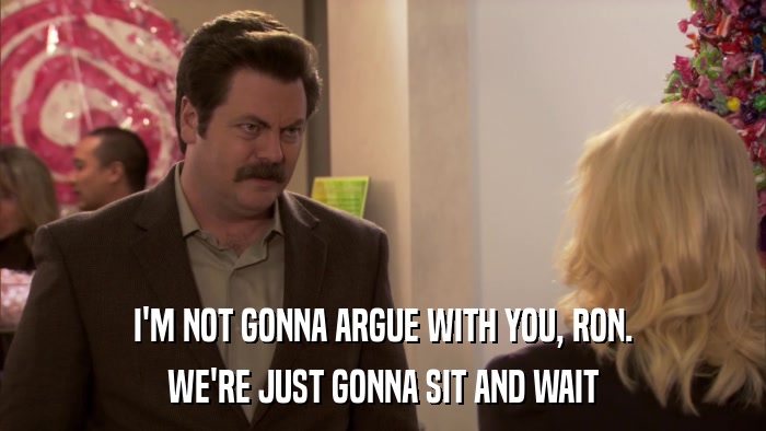 I'M NOT GONNA ARGUE WITH YOU, RON. WE'RE JUST GONNA SIT AND WAIT 