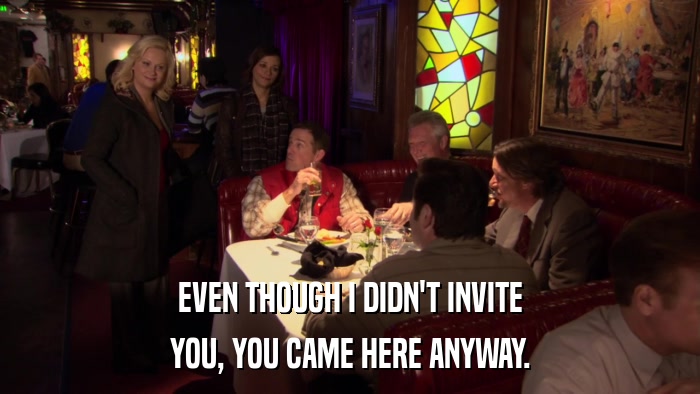 EVEN THOUGH I DIDN'T INVITE YOU, YOU CAME HERE ANYWAY. 