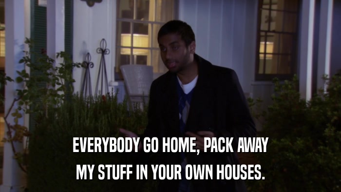 EVERYBODY GO HOME, PACK AWAY MY STUFF IN YOUR OWN HOUSES. 
