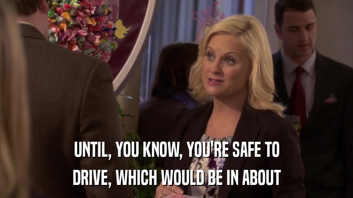UNTIL, YOU KNOW, YOU'RE SAFE TO DRIVE, WHICH WOULD BE IN ABOUT 