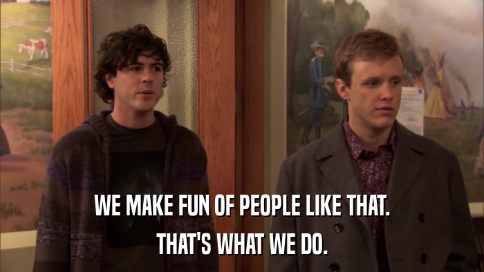 WE MAKE FUN OF PEOPLE LIKE THAT. THAT'S WHAT WE DO. 