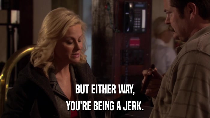 BUT EITHER WAY, YOU'RE BEING A JERK. 